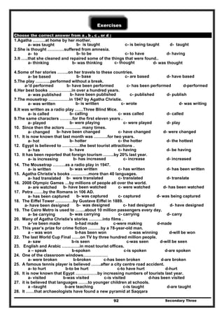 Secondary Three92
Exercises
Choose the correct answer from a , b , c , or d :
1.Agatha ………at home by her mother.
a- was taught b- is taught c- is being taught d- taught
2.She is thought …………suffered from amnesia.
a- to b- to be c- to have d- having
3.It …..that she cleaned and repaired some of the things that were found..
a- thinking b- was thinking c- thought d- was thought
4.Some of her stories ……..on her travels to these countries.
a- be based b- base c- are based d- have based
5.The play ………..performed without a break.
a-'d performed b- have been performed c- has been performed d-performed
6.Her best books ……………..in over a hundred years.
a- was published b- have been published c- published d- publish
7.The mousetrap ……………in 1947 by Agatha Christie.
a- was written b- is written c- wrote d- was writing
8.It was written as a radio play ……Three Blind Mice.
a- is called b- calling c- was called d- called
9.The same characters ………for the first eleven years .
a- played b- were playing c- were played d- play
10. Since then the actors ………... many times.
a- changed b- have been changed c- have changed d- were changed
11. It is now known that last month was ……….for two years.
a- hot b- hotter c- the hotter d- the hottest
12. Egypt is believed to ………….the best tourist attractions .
a- has b- have c- having d- be having
13. It has been reported that foreign tourism ……..by 20% last year.
a- is increasing b- has increased c- increase d- increased
14. The Mousetrap ………as a radio play in 1947.
a- is written b- was written c- has written d- has been written
15. Agatha Christie’s books ………….more than 40 languages.
a- had translated b- were translated c- translated d- translate
16. 2008 Olympic Games …by millions of people all over the world.
a- are watched b- have been watched c- were watched d- has been watched
17. Petra …….by the Romans in 106 AD.
a- has been captured b- was captured c- captured d- was being captured
18. The Eiffel Tower ………….by Gustave Eiffel in 1889.
a- have been designed b- was designed c- had designed d- have designed
19. The Cairo Metro is used to …….about 10 million passengers every day.
a- be carrying b- was carrying c- carrying d- carry
20. Many of Agatha Christie’s stories ……….into films .
a-’ve been made b-had made c-were making d-made
21. This year’s prize for crime fiction ………by a 78-year-old man.
a – was won b-has been won c-was winning d-will be won
22. The last World Cup Final ……on TV by three hundred million people.
a- saw b-is seen c-was seen d-will be seen
23. English and Arabic ………….in most tourist offices.
a – speak b-spoken c-is spoken d-are spoken
24. One of the classroom windows………………
a- were broken b-broken c-has been broken d-are broken
25. A famous tennis player is believed …….after a city centre road accident.
a- to hurt b-to be hurt c-to have hurt d-hurt
26. It is now known that Egypt …………….by increasing numbers of tourists last year.
a- visited b-was visited c-is visited d-has been visited
27. it is believed that languages …….to younger children at schools.
a –taught b-are teaching c-is taught d-are taught
28. It ……that archaeologists have found a new pyramid at Saqqara
 
