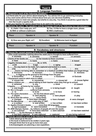 Secondary Three94
Test 5
A- Language Functions
1- Respond to each of the following situations :
1.A friend asks for your advice about keeping fit. You advise him to go swimming everyday.
2.You want some advice from a friend about how you can eat more healthily.
3.A friend wants to meet new people, but she/he is very shy. You think it would be a good idea for
him /her to join a sports club.
4.Ask your teacher for advice about how to do well in the next test.
2- Mention the place , the speakers and the language each of the following two min-dialogues :
1. A ) Hello ! Can I help you, sir? B) Yes, I’d like to have a single room, please.
A) With or without a bathroom. B) With a bathroom.
2. A) How was your flight, sir? B) Excellent. A) Welcome back to Egypt.
B- Vocabulary and structures
3. Choose the correct answer from a, b, c or d:
1.She could remember nothing about the week and is thought to have suffered from ………….
a- amnesty b- amnesia c- sensei d- amnesic
2.Some of her books are ………… on her travels to these countries
a- base b- basis c- basic d- based
3.Agatha Christie died ………………85, in 1976.
d-agedc- agingb-agea-old
4.…….. the way back to his hotel, he's captured and locked in a room.
d-inc-atb- ona-by
5. ………means not being able to remember or a medical condition that makes you forget things.
a- Amnesiac b- Amnesic c- Amnesty d- Amnesia
6.…………is digging up the ground to find things from the past.
a- Excavation b- Execute c- Exclusion d- Exclude
7.Equipment used to catch mice is called………………….
a- mouse mat b- mousetrap c- mouse tail d- mouse fighter
8.Many children are ……..about talking to their teacher when they first go to school.
a- ashamed b- shy c- timid d- coward
9.Agatha ………at home by her mother.
a- was taught b- is taught c- is being taught d- taught
10. She is thought …………suffered from amnesia.
a- to b- to be c- to have d- having
11. The same characters ………for the first eleven years .
a- played b- were playing c- were played d- play
12. Since then the actors ………... many times.
a- changed b- have been changed c- have changed d- were changed
13. The Mousetrap ………as a radio play in 1947.
a- is written b- was written c- has written d- has been written
14. Agatha Christie’s books ………….more than 40 languages.
a- had translated b- were translated c- translated d- translate
15. 2008 Olympic Games …by millions of people all over the world.
a- are watched b- have been watched c- were watched d- has been watched
16. Petra …….by the Romans in 106 AD.
a- has been captured b- was captured c- captured d- was being captured
4- Find the mistake in each of the following sentences then write them correctly:
1.How about go to the zoo?
2.The book is believed to be written 2 years ago.
3.People think that he to go to Cairo last year.
4.Archaeologists are planning a new expedition.
Place: …………… - Speaker A: ………….…. - Speaker B: ………….. - Function: ………………
Place: …………… - Speaker A: ………….…. - Speaker B: ………….. - Function: ………………
 