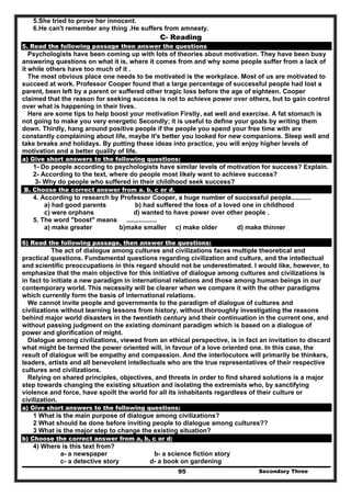 Secondary Three95
5.She tried to prove her innocent.
6.He can't remember any thing .He suffers from amnesty.
C- Reading
5. Read the following passage then answer the questions
Psychologists have been coming up with lots of theories about motivation. They have been busy
answering questions on what it is, where it comes from and why some people suffer from a lack of
it while others have too much of it .
The most obvious place one needs to be motivated is the workplace. Most of us are motivated to
succeed at work. Professor Cooper found that a large percentage of successful people had lost a
parent, been left by a parent or suffered other tragic loss before the age of eighteen. Cooper
claimed that the reason for seeking success is not to achieve power over others, but to gain control
over what is happening in their lives.
Here are some tips to help boost your motivation Firstly, eat well and exercise. A fat stomach is
not going to make you very energetic Secondly; it is useful to define your goals by writing them
down. Thirdly, hang around positive people if the people you spend your free time with are
constantly complaining about life, maybe it's better you looked for new companions. Sleep well and
take breaks and holidays. By putting these ideas into practice, you will enjoy higher levels of
motivation and a better quality of life.
a) Give short answers to the following questions:
1- Do people according to psychologists have similar levels of motivation for success? Explain.
2- According to the text, where do people most likely want to achieve success?
3- Why do people who suffered in their childhood seek success?
B. Choose the correct answer from a. b, c or d.
4. According to research by Professor Cooper, a huge number of successful people...........
a) had good parents b) had suffered the loss of a loved one in childhood
c) were orphans d) wanted to have power over other people .
5. The word "boost" means .................
a) make greater b)make smaller c) make older d) make thinner
6) Read the following passage, then answer the questions:
The act of dialogue among cultures and civilizations faces multiple theoretical and
practical questions. Fundamental questions regarding civilization and culture, and the intellectual
and scientific preoccupations in this regard should not be underestimated. I would like, however, to
emphasize that the main objective for this initiative of dialogue among cultures and civilizations is
in fact to initiate a new paradigm in international relations and those among human beings in our
contemporary world. This necessity will be clearer when we compare it with the other paradigms
which currently form the basis of international relations.
We cannot invite people and governments to the paradigm of dialogue of cultures and
civilizations without learning lessons from history, without thoroughly investigating the reasons
behind major world disasters in the twentieth century and their continuation in the current one, and
without passing judgment on the existing dominant paradigm which is based on a dialogue of
power and glorification of might.
Dialogue among civilizations, viewed from an ethical perspective, is in fact an invitation to discard
what might be termed the power oriented will, in favour of a love oriented one. In this case, the
result of dialogue will be empathy and compassion. And the interlocutors will primarily be thinkers,
leaders, artists and all benevolent intellectuals who are the true representatives of their respective
cultures and civilizations.
Relying on shared principles, objectives, and threats in order to find shared solutions is a major
step towards changing the existing situation and isolating the extremists who, by sanctifying
violence and force, have spoilt the world for all its inhabitants regardless of their culture or
civilization.
a) Give short answers to the following questions:
1 What is the main purpose of dialogue among civilizations?
2 What should be done before inviting people to dialogue among cultures??
3 What is the major step to change the existing situation?
b) Choose the correct answer from a, b, c or d:
4) Where is this text from?
a- a newspaper b- a science fiction story
c- a detective story d- a book on gardening
 