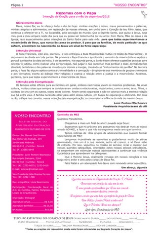 “NOSSO ENCONTRO”Página 2
Rezemos com o Papa
Intenção de Oração para o mês de dezembro/2015
TESOURO ESPIRITUAL DO CORAÇÃO DE JESUS Oferecimento Diário_______ Jaculatórias_______ Missas_______
Culto Dominical_______ Visitas ao Santíssimo_______ Sacrifícios_______ Via Sacra_______ Comunhões_______
Terços de Maria_______ Terço da Misericórdia_______ Atos de Caridade_______
“Todas as orações do tesourinho deste mês foram oferecidas ao Sagrado Coração de Jesus”.
Oferecimento diário
Deus, nosso Pai, eu te ofereço todo o dia de hoje: minhas orações e obras, meus pensamentos e palavras,
minhas alegrias e sofrimentos, em reparação de nossas ofensas, em união com o Coração de teu Filho Jesus, que
continua a oferecer-se a Ti, na Eucaristia, pela salvação do mundo. Que o Espírito Santo, que guiou a Jesus, seja
meu guia e meu amparo neste dia para que eu possa ser testemunha do teu amor. Com Maria, Mãe de Jesus e da
Igreja, rezo especialmente pelas intenções do Santo Padre para este mês: para que todos experimentemos a
misericórdia de Deus, que nunca Se cansa de perdoar. E para que as famílias, de modo particular as que
sofrem, encontrem no nascimento de Jesus um sinal de firme esperança.
Intenção Universal
O Papa Francisco, este ano, escreveu  e nos entregou a Bula Misericordiae Vultus (O Rosto da Misericórdia). O
documento se divide em três partes. Na primeira o Papa Francisco aprofunda o conceito de misericórdia e explica o
porquê da escolha da data de início, 8 de dezembro. Na segunda parte, o Santo Padre oferece sugestões práticas para
celebrar o jubileu, como realizar uma peregrinação, não julgar e não condenar, mas perdoar e doar, permanecendo
afastado de fofocas e das palavras movidas por ciúmes e invejas, tornando-se “instrumentos de perdão”. Na terceira
parte, o Papa faz alguns apelos contra a criminalidade e a corrupção - dirigindo-se aos membros de grupos criminosos
e aos corruptos; exorta ao diálogo inter-religioso e explica a relação entre a justiça e a misericórdia. Rezemos,
portanto, para que todos experimentem a misericórdia de Deus.
Intenção pela Evangelização
Os tempos estão difíceis para as famílias em geral, embora nem todas vivam os mesmos problemas. Na atual
cultura, muitas coisas que sempre se consideravam unidas e relacionadas, importantes, como o amor, sexo, filhos, o
cuidado de uns com os outros, todos esses valores  foram sendo separados e não se valoriza mais a estreita relação
que há entre elas. A família necessita olhar para além dessa cultura, em busca de esperança e otimismo. Por essa
razão, o Papa nos convida, nessa intenção pela evangelização, a contemplar a infância da vida do menino Jesus.
Lenir Pontoni Wachowicz
Presidente Arquidiocesana do AO
NOSSO ENCONTRO
Boletim Mensal do
Apostolado da Oração
FUNDADO EM OUTUBRO DE 1976
Diretor: Pe. Osmair José Prestes
Rua Heitor de Andrade, 219
Jardim das Américas
80240-010 - Curitiba - Paraná
Tel: (41) 3266-0949
Presidente: Lenir Pontoni Wachowicz
Rua Angelo Sampaio, 2164
80730-460 - Curitiba - Paraná
Tel.: (41) 3222-6675 / 3232-0419
E-mail: lenirpw@hotmail.com
Vice-Presidente:Lídia Brantes Ferreira
Tel.: (41) 3292-1708
Rev. ortográfica: Lúcia Nascimento
Participação: Coordenação Geral do
A.O. de Curitiba, Padres, Religiosos e
Leigos da Arquidiocese.
Impressão: Efetagraf
Assinatura Anual...................R$ 8,00
Assinatura Benfeitor..............R$ 15,00
Nº Avulso..............................R$ 0,80
Cantinho do MEJ 	
Queridos Presidentes. 
Chegamos a mais um final de ano! Louvado seja Deus! 
Esperamos que no próximo ano possamos nos dedicar mais ao nosso
amado AO-MEJ, e fazer o que não conseguimos neste ano que termina. 
Temos notícias de  dois grupos de adolescentes que querem formar
seus núcleos do MEJ! 
Lançamos incansáveis as sementes e gostaríamos muito de vê-las
germinando, mas um é o que semeia, outro vê crescer, e só Deus sabe
da colheita. Por isso, seguimos na missão de semear, rezar e esperar que
nossos queridos catequistas, orientados pelos nossos zelosos presidentes,
se empenhem em estimular nossos adolescentes a continuar sua vivência
Eucarística que aprenderam na catequese. 
Que o Menino  Jesus, realmente  renasça em nossos corações e nos
traga novo ardor e zelo pelas coisas de Deus Pai. 
Feliz Natal e um abençoado Ano Novo com renovado amor apostólico. 
Um abraço, Águeda
 