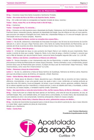 “NOSSO ENCONTRO” Página 3
Ano da Misericórdia
Hora Santa – dezembro/2015
Dirig. – Iniciemos nossa Hora Santa invocando a Santíssima Trindade.
Todos – Em nome do Pai e do Filho e do Espírito Santo. Amém.
Dirig. – Em união com todos os consagrados ao Sagrado Coração de Jesus, rezemos:
Todos – Deus, nosso Pai, eu te ofereço todo o dia de hoje...
Dirig. – Cantemos:
Todos – Coração Santo, Tu reinarás...
Dirig. – Iniciamos um mês riquíssimo para o Apostolado da Oração. Celebramos, dia 03 de dezembro, a Festa de São
Francisco Xavier, missionário jesuíta, padroeiro do Apostolado da Oração. Que ele inflame em nós um novo espírito,
para anunciar com alegria o Evangelho de Cristo. Neste dia, o Apostolado festeja os 171 anos de fundação. Que sua
intercessão renove os nossos corações.  Rezemos:
Todos – Vinde Espírito Santo, enchei os corações dos vossos fiéis...
Leitor 1 – No dia 08, celebramos a Solenidade da Imaculada Conceição e dos 50 anos do encerramento do Concílio
Vaticano II, e será o dia que o Papa Francisco abre o Ano Santo do Jubileu Extraordinário da Misericórdia, que se
estende até 20 de novembro de 2016, Solenidade de Nosso Senhor Jesus Cristo, Rei do Universo. Rezemos:
Todos – Ave Maria, cheia de graça...
Leitor 2 – A Encarnação de Jesus no seio puríssimo da Virgem Maria é um mistério de pura misericórdia. Maria
recebe o convite do Anjo que a saúda: “alegra-te, Maria, tu és cheia de graça, o Senhor é contigo”, e anuncia que
será a Mãe do Salvador, por obra do Espírito Santo. Leitura do Santo Evangelho segundo São Lucas: (Lc 1,26-38)
Todos – Glória a vós Senhor. (meditemos a Palavra em silêncio)
Leitor 3 – Somos chamados a viver intensamente este Ano da Misericórdia, a receber as Indulgências Plenárias,
procuremos as Portas da Misericórdia em nossas (Arqui) Dioceses. “Somos chamados a viver a misericórdia, porque
primeiro Deus usou de Misericórdia para conosco. É próprio de Deus usar de misericórdia” (Papa Francisco). “Sede
misericordiosos, como vosso Pai é misericordioso” (Lc 6,36). 
Todos – Rezemos o terço da misericórdia:
Leitor 1 – No dia 12, celebramos a festa de Nossa Senhora de Guadalupe, Padroeira da América Latina. Rezemos
para que ela proteja os povos da América, em especial, o Brasil. Rezemos:
Todos – Salve Rainha, Mãe de misericórdia...
Leitor 2 – Nesta época de Advento e Natal, descobrimos que a felicidade não se encontra em bens materiais,
efêmeros, inconsistentes, e que uma grande causa nos ajuda a lutar e viver, conferindo um sentido profundo ao
nosso dia-a-dia. Só é eterno, imune ao desgaste  do tempo, o que é simples, sincero, generoso, solidário, fraternal.
Só os valores sagrados que tem importância, a intacta ternura, o amor ao trabalho bem feito, a humildade, a oferta
do nosso dia, as nossas orações, o verdadeiro espírito cristão. Cantemos:
Todos – Da cepa brotou a rama da rama brotou a flor, da flor nasceu Maria, de Maria o Salvador....... (bis)
Dirig. – Seria muito bom se o Natal não fosse apenas um dia festivo, uma noite de troca de presentes, de ceia, de
confraternização. Mas, uma realidade diária, em nossos lares e comunidades, no mundo inteiro, tão necessitado das
luzes natalinas do amor e da compreensão. Cantemos antecipando o Natal em nossos corações:
Todos – Noite Feliz, Noite Feliz, ó Senhor Deus de amor, pobrezinho nasceu em Belém...
Dirig. – As obras de misericórdia nos preparam para a vinda de Jesus e nos abrem a porta do céu. Que o nosso  Advento
e o nosso Natal  sejam repletos de obras de misericórdia.
Bênção com o Santíssimo.
Todos – Canto final
Lenir Pontoni Wachowicz
Presidente Arquidiocesana do AO
 