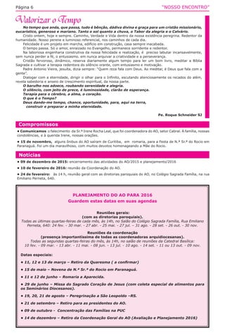 “NOSSO ENCONTRO”Página 6
No tempo que anda, que passa, tudo é bênção, dádiva divina e graça para um cristão missionário,
eucarístico, generoso e mariano. Tanto o sol quanto a chuva, o Tabor da alegria e o Calvário.
Cristo ontem, hoje e sempre. Caminho, Verdade e Vida dentro da nossa existência peregrina. Redentor da
humanidade. Nosso perene e luminoso referencial, nos caminhos de cada dia.
Felicidade é um projeto em marcha, edifício em construção, casa sempre inacabada.
O tempo passa. Só o amor, enraizado no Evangelho, permanece sorridente e redentor.
Na laboriosa engenharia construtiva da nossa felicidade e realização, é  preciso labutar incansavelmente,
sem nunca perder a fé, o entusiasmo. em nunca arquivar a criatividade e a perseverança.
Cristão fervoroso, dinâmico, reserva diariamente algum tempo para ler um bom livro, meditar a Bíblia
Sagrada e cultivar a terapia redentora do silêncio orante, com entusiasmo e motivação.
Padre Antonio Vieira, jesuíta, dizia sempre: “Quem reza fala com Deus. Ao meditar, é Deus que fala com a
gente”.
Dialogar com a eternidade, dirigir o olhar para o Infinito, escutando atenciosamente os recados do além,
revela sabedoria e anseio de crescimento espiritual, da nossa parte.
O barulho nos adoece, roubando serenidade e alegria.
O silêncio, com jeito de prece, é luminosidade, clarão de esperança.
Terapia para o cérebro, a alma, o coração.
O que é o Tempo?
Deus dando-me tempo, chance, oportunidade, para, aqui na terra,
construir e preparar a minha eternidade.
Pe. Roque Schneider SJ
Notícias
• 09 de dezembro de 2015: encerramento das atividades do AO/2015 e planejamento/2016
• 10 de fevereiro de 2016: reunião da Coordenação do AO. 
• 24 de fevereiro:   às 14 h, reunião geral com as diretorias paroquiais do AO, no Colégio Sagrada Família, na rua
Emiliano Perneta, 640.
Compromissos
• Comunicamos  o falecimento  da Sr.ª Irene Rocha Leal, que foi coordenadora do AO, setor Cabral. À família, nossas
condolências, e à querida Irene, nossas orações.
• 15 de novembro,  alguns ônibus do AO saíram de Curitiba,  em  romaria, para a Festa de N.ª Sr.ª do Rocio em
Paranaguá. Foi um dia maravilhoso, com muitos devotos homenageando a Mãe do Rocio.
PLANEJAMENTO DO AO PARA 2016
Guardem estas datas em suas agendas
 Reuniões gerais:
(com as diretorias paroquiais).
Todas as últimas quartas-feiras de cada mês, às 14h, no Salão do Colégio Sagrada Família, Rua Emiliano
Perneta, 640: 24 fev. - 30 mar. - 27 abr. - 25 mai. - 27 jul. – 31 ago. - 28 set. - 26 out. - 30 nov.
Reuniões da coordenação
(presença importantíssima de todas as coordenadoras arquidiocesanas).
Todas as segundas quartas-feiras do mês, às 14h, no salão de reuniões da Catedral Basílica:
10 fev. - 09 mar. - 13 abr. - 11 mai. - 08 jun. - 13 jul. - 10 ago. - 14 set. - 11 ou 13 out. - 09 nov.
Datas especiais: 
• 11, 12 e 13 de março – Retiro da Quaresma ( a confirmar)
• 15 de maio – Novena de N.ª Sr.ª do Rocio em Paranaguá.
• 11 e 12 de junho – Romaria a Aparecida.
• 29 de junho – Missa do Sagrado Coração de Jesus (com coleta especial de alimentos para
os Seminários Diocesanos).
• 19, 20, 21 de agosto – Peregrinação a São Leopoldo –RS.
• 21 de setembro – Retiro para as presidentes do AO.
• 09 de outubro -  Concentração das Famílias na PUC
• 14 de dezembro – Retiro da Coordenação Geral do AO (Avaliação e Planejamento 2016)
 