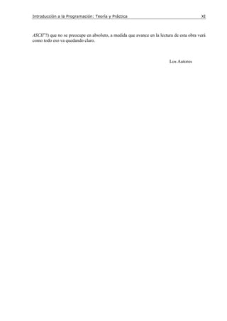 Introducción a la Programación: Teoría y Práctica XI
ASCII’?) que no se preocupe en absoluto, a medida que avance en la lectura de esta obra verá
como todo eso va quedando claro.
Los Autores
 