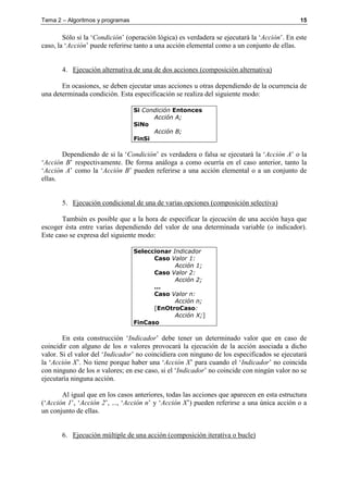Tema 2 – Algoritmos y programas 15
Sólo si la ‘Condición’ (operación lógica) es verdadera se ejecutará la ‘Acción’. En este
caso, la ‘Acción’ puede referirse tanto a una acción elemental como a un conjunto de ellas.
4. Ejecución alternativa de una de dos acciones (composición alternativa)
En ocasiones, se deben ejecutar unas acciones u otras dependiendo de la ocurrencia de
una determinada condición. Esta especificación se realiza del siguiente modo:
Si Condición Entonces
Acción A;
SiNo
Acción B;
FinSi
Dependiendo de si la ‘Condición’ es verdadera o falsa se ejecutará la ‘Acción A’ o la
‘Acción B’ respectivamente. De forma análoga a como ocurría en el caso anterior, tanto la
‘Acción A’ como la ‘Acción B’ pueden referirse a una acción elemental o a un conjunto de
ellas.
5. Ejecución condicional de una de varias opciones (composición selectiva)
También es posible que a la hora de especificar la ejecución de una acción haya que
escoger ésta entre varias dependiendo del valor de una determinada variable (o indicador).
Este caso se expresa del siguiente modo:
Seleccionar Indicador
Caso Valor 1:
Acción 1;
Caso Valor 2:
Acción 2;
...
Caso Valor n:
Acción n;
[EnOtroCaso:
Acción X;]
FinCaso
En esta construcción ‘Indicador’ debe tener un determinado valor que en caso de
coincidir con alguno de los n valores provocará la ejecución de la acción asociada a dicho
valor. Si el valor del ‘Indicador’ no coincidiera con ninguno de los especificados se ejecutará
la ‘Acción X’. No tiene porque haber una ‘Acción X’ para cuando el ‘Indicador’ no coincida
con ninguno de los n valores; en ese caso, si el ‘Indicador’ no coincide con ningún valor no se
ejecutaría ninguna acción.
Al igual que en los casos anteriores, todas las acciones que aparecen en esta estructura
(‘Acción 1’, ‘Acción 2’, ..., ‘Acción n’ y ‘Acción X’) pueden referirse a una única acción o a
un conjunto de ellas.
6. Ejecución múltiple de una acción (composición iterativa o bucle)
 