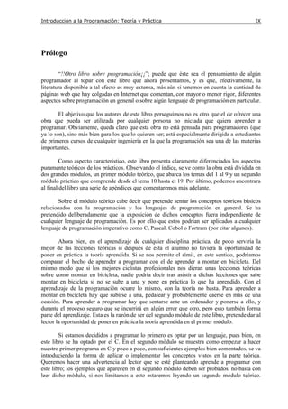 Introducción a la Programación: Teoría y Práctica IX
Prólogo
“!!Otro libro sobre programación¡¡”; puede que éste sea el pensamiento de algún
programador al topar con este libro que ahora presentamos, y es que, efectivamente, la
literatura disponible a tal efecto es muy extensa, más aún si tenemos en cuenta la cantidad de
páginas web que hay colgadas en Internet que comentan, con mayor o menor rigor, diferentes
aspectos sobre programación en general o sobre algún lenguaje de programación en particular.
El objetivo que los autores de este libro perseguimos no es otro que el de ofrecer una
obra que pueda ser utilizada por cualquier persona no iniciada que quiera aprender a
programar. Obviamente, queda claro que esta obra no está pensada para programadores (que
ya lo son), sino más bien para los que lo quieren ser; está especialmente dirigida a estudiantes
de primeros cursos de cualquier ingeniería en la que la programación sea una de las materias
importantes.
Como aspecto característico, este libro presenta claramente diferenciados los aspectos
puramente teóricos de los prácticos. Observando el índice, se ve como la obra está dividida en
dos grandes módulos, un primer módulo teórico, que abarca los temas del 1 al 9 y un segundo
módulo práctico que comprende desde el tema 10 hasta el 19. Por último, podemos encontrara
al final del libro una serie de apéndices que comentaremos más adelante.
Sobre el módulo teórico cabe decir que pretende sentar los conceptos teóricos básicos
relacionados con la programación y los lenguajes de programación en general. Se ha
pretendido deliberadamente que la exposición de dichos conceptos fuera independiente de
cualquier lenguaje de programación. Es por ello que estos podrían ser aplicados a cualquier
lenguaje de programación imperativo como C, Pascal, Cobol o Fortram (por citar algunos).
Ahora bien, en el aprendizaje de cualquier disciplina práctica, de poco serviría la
mejor de las lecciones teóricas si después de ésta el alumno no tuviera la oportunidad de
poner en práctica la teoría aprendida. Si se nos permite el símil, en este sentido, podríamos
comparar el hecho de aprender a programar con el de aprender a montar en bicicleta. Del
mismo modo que si los mejores ciclistas profesionales nos dieran unas lecciones teóricas
sobre como montar en bicicleta, nadie podría decir tras asistir a dichas lecciones que sabe
montar en bicicleta si no se sube a una y pone en práctica lo que ha aprendido. Con el
aprendizaje de la programación ocurre lo mismo, con la teoría no basta. Para aprender a
montar en bicicleta hay que subirse a una, pedalear y probablemente caerse en más de una
ocasión. Para aprender a programar hay que sentarse ante un ordenador y ponerse a ello, y
durante el proceso seguro que se incurrirá en algún error que otro, pero esto también forma
parte del aprendizaje. Esta es la razón de ser del segundo módulo de este libro, pretende dar al
lector la oportunidad de poner en práctica la teoría aprendida en el primer módulo.
Si estamos decididos a programar lo primero es optar por un lenguaje, pues bien, en
este libro se ha optado por el C. En el segundo módulo se muestra como empezar a hacer
nuestro primer programa en C y poco a poco, con suficientes ejemplos bien comentados, se va
introduciendo la forma de aplicar o implementar los conceptos vistos en la parte teórica.
Queremos hacer una advertencia al lector que se esté planteando aprende a programar con
este libro; los ejemplos que aparecen en el segundo módulo deben ser probados, no basta con
leer dicho módulo, si nos limitamos a esto estaremos leyendo un segundo módulo teórico.
 