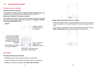 17 18
1.4 Introducción de texto
Uso del teclado en pantalla
Ajustes del teclado en pantalla
Toque Ajustes  Sistema  Idioma y entrada de texto Teclado virtual, toque
el teclado que quiera configurar y se mostrarán una serie de ajustes.
Ajuste de la orientación del teclado en pantalla
Gire el teléfono lateralmente o hacia arriba para ajustar la orientación del teclado
en pantalla. Puede ajustarlo cambiando los ajustes (toque Ajustes  Pantalla 
Girar pantalla automáticamente).
• Gboard
Introduzca números
o selecciónelos de
los contactos.
Toque aquí y mantenga pulsado
para mostrar más opciones.
Toque aquí para alternar
entre los modos abc/Abc/.
Toque aquí y mantenga
pulsado para alternar entre
los modos de introducción
abc/ABC. Toque y mantenga
pulsado para
seleccionar símbolos.
Switch between alphabetical
and numeric keyboard.
Editar texto
Es posible editar el texto introducido.
• Mantenga pulsado o toque dos veces el texto que quiera editar.
• Arrastre las pestañas para cambiar la cantidad de texto que desea editar.
• Aparecerán las opciones siguientes: Cut, Copy, Paste and Share.
También puede insertar texto nuevo si lo prefiere
• Toque donde desee escribir o mantenga pulsado sobre una zona en blanco.
El cursor parpadeará y se mostrará la pestaña. Arrastre el dedo para mover el
cursor.
• Si ha cortado o copiado algún texto, toque la pestaña para mostrar la opción
Pegar y Seleccionar todo que le permite pegarlo inmediatamente.
 