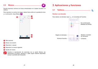 27 28
2.3 Música............................................................
Permite reproducir archivos de música almacenados en la tarjeta microSD o el
teléfono.
Para reproducir un archivo de música, deslice hacia arriba en la pantalla de inicio
y, a continuación, toque Música .
1
2
3
4
5
1 
Más opciones
2 
Buscar una canción.
3 
Reproducir o pausar.
4 
Reproducir la canción siguiente.
5 
Ajustes de música

Durante la reproducción de canciones con la opción Música, las
operaciones de pausar, reproducir o saltar siguen estando disponibles
aunque la pantalla esté bloqueada.
3 Aplicaciones y funciones
3.1 Teléfono..........................................................
Realizar una llamada
Para realizar una llamada, toque en la bandeja de Favoritos.
Contactos
Ver la información
detallada de llamada
Registro de llamadas
Números favoritos
Muestra el teclado
de marcación.
 