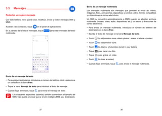 37 38
3.3 Mensajes.........................................................
Redactar un nuevo mensaje
Con este teléfono móvil podrá crear, modificar, enviar y recibir mensajes SMS y
MMS.
Acceder a los contactos, toque en el panel de aplicaciones.
En la pantalla de la lista de mensajes, toque para crear mensajes de texto/
multimedia.
Envío de un mensaje de texto
• Para agregar destinatarios, introduzca un número de teléfono móvil o seleccione
un contacto en la barra Para.
• Toque la barra Mensaje de texto para introducir el texto del mensaje.
• Cuando haya terminado, toque para enviar el mensaje de texto.

Los caracteres especiales (acentos) también aumentarán el tamaño del
SMS. Esto puede provocar que se envíen múltiples SMS a su destinatario.
Envío de un mensaje multimedia
Los mensajes multimedia son mensajes que permiten el envío de vídeos,
imágenes, fotos, animaciones, diapositivas y sonidos a otros móviles compatibles
y a direcciones de correo electrónico.
Un SMS se convertirá automáticamente a MMS cuando se adjunten archivos
multimedia (imagen, vídeo, audio, diapositivas, etc.), un asunto o direcciones de
correo electrónico.
• Para enviar un mensaje multimedia, introduzca el número de teléfono del
destinatario en la barra Para .
• Escriba el texto del mensaje en la barra Mensaje de texto.
• Touch to add emotion icons, attach photos / videos or share a contact.
• Touch to add emotion icons.
• Touch to attach a photo/video stored in your Gallery.
• Toque para hacer una foto.
• Toque para grabar un vídeo.
• Touch to share a contact.
• Cuando haya terminado, toque para enviar el mensaje multimedia.
 