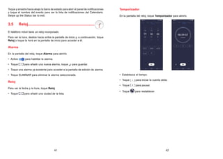 41 42
Toque y arrastre hacia abajo la barra de estado para abrir el panel de notificaciones
y toque el nombre del evento para ver la lista de notificaciones del Calendario.
Swipe up the Status bar to exit.
3.5 Reloj...............................................................
El teléfono móvil tiene un reloj incorporado.
Para ver la hora, deslice hacia arriba la pantalla de inicio y, a continuación, toque
Reloj o toque la hora en la pantalla de inicio para acceder a él.
Alarma
En la pantalla del reloj, toque Alarma para abrirlo.
• Active para habilitar la alarma.
• Toque para añadir una nueva alarma, toque para guardar.
• Toque una alarma ya existente para acceder a la pantalla de edición de alarma.
• Toque ELIMINAR para eliminar la alarma seleccionada.
Reloj
Para ver la fecha y la hora, toque Reloj.
• Toque para añadir una ciudad de la lista.
Temporizador
En la pantalla del reloj, toque Temporizador para abrirlo.
• Establezca el tiempo.
• Toque para iniciar la cuenta atrás.
• Toque para pausar.
• Toque para restablecer.
 