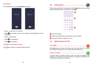 43 44
Cronómetro
En la pantalla del reloj, toque Cronómetro para abrirlo.
• Toque para iniciar el cronómetro.
• Toque para mostrar una lista con los registros correspondientes a la hora
actualizada.
• Toque para pausar.
• Toque para restablecer.
• Toque para compartir.
Configurar los ajustes del reloj
Toque para acceder a los ajustes de Reloj y Alarma.
3.6 Calculadora....................................................
Para resolver problemas de matemáticas con la Calculadora, deslice hacia arriba
desde la pantalla de inicio y, a continuación, toque .
1
2
3
1 
Historial de cálculos.
2 
Toque para cambiar entre cálculo básico y cálculo científico.
3 
Toque para eliminar los dígitos uno a uno.
3.7 Aplicaciones de TCL
TCL HOME......................................................................................
TCL Home helps you to learn more about news and trends within TCL, improve
your smartphone experience, find our latest social media posts, etc.
Centro de ayuda............................................................................
La opción Centro de ayuda le ayuda a saber más sobre las preguntas más
frecuentes, las instrucciones de funcionamiento, la resolución de problemas, etc.
Utilícela para enviarnos sus comentarios.
 