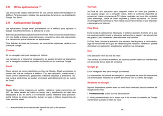 45 46
3.8 Otras aplicaciones (1)
Las aplicaciones citadas anteriormente en esta sección están preinstaladas en el
teléfono. Para descargar e instalar más aplicaciones de terceros, use la aplicación
Google Play Store.
3.9 Aplicaciones Google
Las aplicaciones Google están preinstaladas en el teléfono para ayudarle a
trabajar más eficientemente y a disfrutar de la vida.
Estemanualpresentalasaplicacionesbrevemente.Paraconocerlascaracterísticas
con más detalle y obtener guías del usuario, consulte los sitios web relacionados
o la introducción que se ofrece en las aplicaciones.
Para disfrutar de todas las funciones, se recomienda registrarse mediante una
cuenta de Google.
Chrome
Es un navegador web para navegar por Internet.
Los marcadores, el historial de navegación y los ajustes de todos los dispositivos
con el navegador instalado se pueden sincronizar con su cuenta de Google.
Gmail
Como servicio de correo electrónico en línea de Google, Gmail se configura la
primera vez que se configura el teléfono. Con esta aplicación, puede enviar y
recibir correos electrónicos, gestionarlos mediante etiquetas y archivarlos, etc.
Los correos electrónicos se pueden sincronizar automáticamente con su cuenta
de Gmail.
Maps
Google Maps ofrece imágenes por satélite, callejeros, vistas panorámicas de
360° de calles, estado del tráfico en tiempo real y planificación de rutas para
desplazarse a pie, en coche o en transporte público. Mediante esta aplicación,
podrá obtener su propia ubicación, buscar un lugar y obtener sugerencias de
rutas para sus viajes.
(1)
La disponibilidad de las aplicaciones depende del país y del operador.
YouTube
YouTube es una aplicación para compartir vídeos en línea que permite a
los usuarios cargar, ver y compartir vídeos. Entre el contenido disponible se
encuentran vídeos, programas de TV, vídeos musicales, así como otro contenido
como videoblogs, cortos de vídeo originales y vídeos educativos. Su función
streaming permite comenzar a mirar vídeos casi al mismo tiempo en que empiezan
a descargarse de Internet.
Play Store
Es la tienda de aplicaciones oficial para el sistema operativo Android, en la que
los usuarios pueden buscar y descargar aplicaciones y juegos. Las aplicaciones
son gratis o, para obtenerlas, debe abonarse una cantidad.
En Play Store, busque la aplicación que necesita, descárguela y, a continuación,
siga las indicaciones de la guía de instalación para instalarla. También es posible
desinstalar una aplicación, actualizarla y gestionar sus descargas.
Duo
Una aplicación móvil de chat de vídeo.
Tras verificar su número de teléfono, los usuarios pueden hablar por videollamada
con personas de sus listas de contactos.
Google go
Es un navegador web para navegar por Internet.
Los marcadores, el historial de navegación y los ajustes de todos los dispositivos
con el navegador instalado se pueden sincronizar con su cuenta de Google.
Asistente de Google
Algunos dispositivos pueden tener un botón físico dedicado para el Asistente de
Google (botón AG).
• Predeterminado: pulse una vez para activarlo
El modo predeterminado es el mismo que si se iniciase el Asistente de Google
manteniendo pulsado el botón de inicio.
 