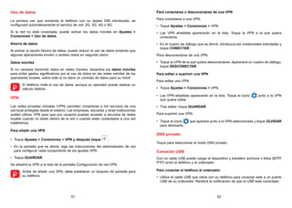 51 52
Uso de datos
La primera vez que encienda el teléfono con su tarjeta SIM introducida, se
configurará automáticamente el servicio de red: 2G, 3G, 4G o 5G.
Si la red no está conectada, puede activar los datos móviles en Ajustes 
Conexiones  Uso de datos.
Ahorro de datos
Al activar la opción Ahorro de datos, puede reducir el uso de datos evitando que
algunas aplicaciones envíen o reciban datos en segundo plano.
Datos móviles
Si no necesita transmitir datos en redes móviles, desactive los datos móviles
para evitar gastos significativos por el uso de datos en las redes móviles de los
operadores locales, sobre todo si no tiene un contrato de datos para su móvil.

El teléfono mide el uso de datos, aunque su operador puede realizar un
cálculo distinto.
VPN
Las redes privadas virtuales (VPN) permiten conectarse a los recursos de una
red local protegida desde el exterior. Las empresas, escuelas y otras instituciones
suelen utilizar VPN para que sus usuarios puedan acceder a recursos de redes
locales cuando no están dentro de la red o cuando están conectados a una red
inalámbrica.
Para añadir una VPN
• Toque Ajustes  Conexiones  VPN y después toque .
• En la pantalla que se abrirá, siga las instrucciones del administrador de red
para configurar cada componente de los ajustes VPN.
• Toque GUARDAR.
Se añadirá la VPN a la lista de la pantalla Configuración de red VPN.

Antes de añadir una VPN, debe establecer un bloqueo de pantalla para
su teléfono.
Para conectarse o desconectarse de una VPN
Para conectarse a una VPN:
• Toque Ajustes  Conexiones  VPN.
• Las VPN añadidas aparecerán en la lista. Toque la VPN a la que quiera
conectarse.
• En el cuadro de diálogo que se abrirá, introduzca las credenciales solicitadas y
toque CONECTAR.
Para desconectarse de una VPN:
• Toque la VPN de la que quiera desconectarse. Aparecerá un cuadro de diálogo;
toque DESCONECTAR.
Para editar o suprimir una VPN
Para editar una VPN:
• Toque Ajustes  Conexiones  VPN.
• Las VPN añadidas aparecerán en la lista. Toque el icono junto a la VPN
que quiere editar.
• Tras editar, toque GUARDAR.
Para suprimir una VPN:
• Toque el icono que aparece junto a la VPN seleccionada y toque OLVIDAR
para eliminarla.
DNS privado
Toque para seleccionar el modo DNS privado.
Conexión USB
Con un cable USB puede cargar el dispositivo y transferir archivos o fotos (MTP/
PTP) entre el teléfono y el ordenador.
Para conectar el teléfono al ordenador
• Utilice el cable USB que viene con su teléfono para conectar este a un puerto
USB de su ordenador. Recibirá la notificación de que el USB está conectado.
 