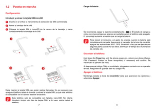 7 8
1.2 Puesta en marcha
Configuración
Introducir y extraer la tarjeta SIM/microSD
1 
Inserte en el orificio la herramienta de extracción de SIM suministrada
2 
Retire la bandeja de la SIM.
3 
Coloque la tarjeta SIM o microSD en la ranura de la bandeja y cierre
cuidadosamente la bandeja de la SIM.
 
 
Debe insertar la tarjeta SIM para poder realizar llamadas. No es necesario que
apague el teléfono antes de insertar o extraer la tarjeta SIM, ya que este teléfono
es compatible con el cambio estando encendido.

Este teléfono solo es compatible con tarjetas nano-SIM. No intente
introducir ningún otro tipo de tarjeta SIM; si lo hace, podría dañar el
teléfono.
Cargar la batería
Se recomienda cargar la batería completamente ( ). El estado de carga se
indica con el porcentaje que aparece en pantalla cuando el teléfono está apagado.
El porcentaje aumenta a medida que se carga la batería.

Para reducir el consumo y el gasto de energía, cuando la batería esté
completamente cargada, desconecte el cargador de la toma de corriente,
apague las aplicaciones Wi-Fi, GPS, Bluetooth o las que se ejecuten en
segundo plano cuando no las utilice, disminuya el tiempo de la iluminación
de pantalla, etc.
Encender el teléfono
Hold down the Power key until the phone powers on, unlock your phone (Swipe,
PIN, Password, Pattern or Face recognition) if necessary and confirm. Se
visualizará la pantalla de inicio.
Si desconoce el código PIN o lo ha olvidado, póngase en contacto con su operador
de red. Asegúrese de guardar bien su código PIN.
Apagar el teléfono
Mantenga pulsada la tecla de encendido hasta que aparezcan las opciones y
seleccione Apagar.
 