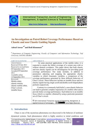 2011 International Transaction Journal of Engineering, Management, & Applied Sciences & Technologies.




                 International Transaction Journal of Engineering,
                 Management, & Applied Sciences & Technologies
                           http://www.TuEngr.com,               http://go.to/Research




An Investigation on Patrol Robot Coverage Performance Based on
Chaotic and non Chaotic Guiding Signals
                  a*                              a
Ashraf Anwar           and Hedi Khammari

a
 Department of Computer Engineering, Faculty of Computers and Information Technology, Taif
University, SAUDIA ARABIA


ARTICLEINFO                       A B S T RA C T
Article history:                          In some practical applications of the mobile robot, it is
Received 20 July 2011             expected to ensure the fullest coverage of a certain area with or
Received in revised form          without obstacle avoidance. This paper shows that both chaotic
08 September 2011                 and non chaotic signals can be advantageous for providing good
Accepted 09 September
                                  coverage performance. Our study includes, in addition to
2011
Available online
                                  parameters adjusting and mapping the appropriate chaotic
12 September 2011                 variables to robot's kinematic variables, a comparison of the
Keywords:                         coverage performance generated by three different behaviors of
Mobile robot,                     Chua’s circuit. These behaviors include an instable focus and two
chaotic motion,                   chaotic signals having single scroll and double scroll shaped phase
chaotic mobile robot,             portraits respectively.
Chua’s circuit,                          Contrary to a commonly held belief, a non-chaotic behavior
instable focus.                   can lead to generate complex trajectories of a mobile robot and to
                                  provide better coverage performance. Such behavior is an instable
                                  focus which is a repeller, obtained by using a particular parameter
                                  set of Chua’s circuit.

                                     2011 International Transaction Journal of Engineering, Management, &
                                  Applied Sciences & Technologies.                   Some Rights Reserved.



1. Introduction 
     Chaos is one of the mysterious phenomena ever discovered in the behavior of nonlinear
dynamical systems. Such phenomenon which is highly sensitive to initial conditions and
*Corresponding author (Ashraf Anwar). E-mail address: ashrafmanwar90@yahoo.com.      2011
International Transaction Journal of Engineering, Management, & Applied Sciences &
Technologies.     Volume 2 No.4.      ISSN 2228-9860. eISSN 1906-9642. Online Available at
                                                                                                            405
http://TuEngr.com/V02/405-421.pdf
 