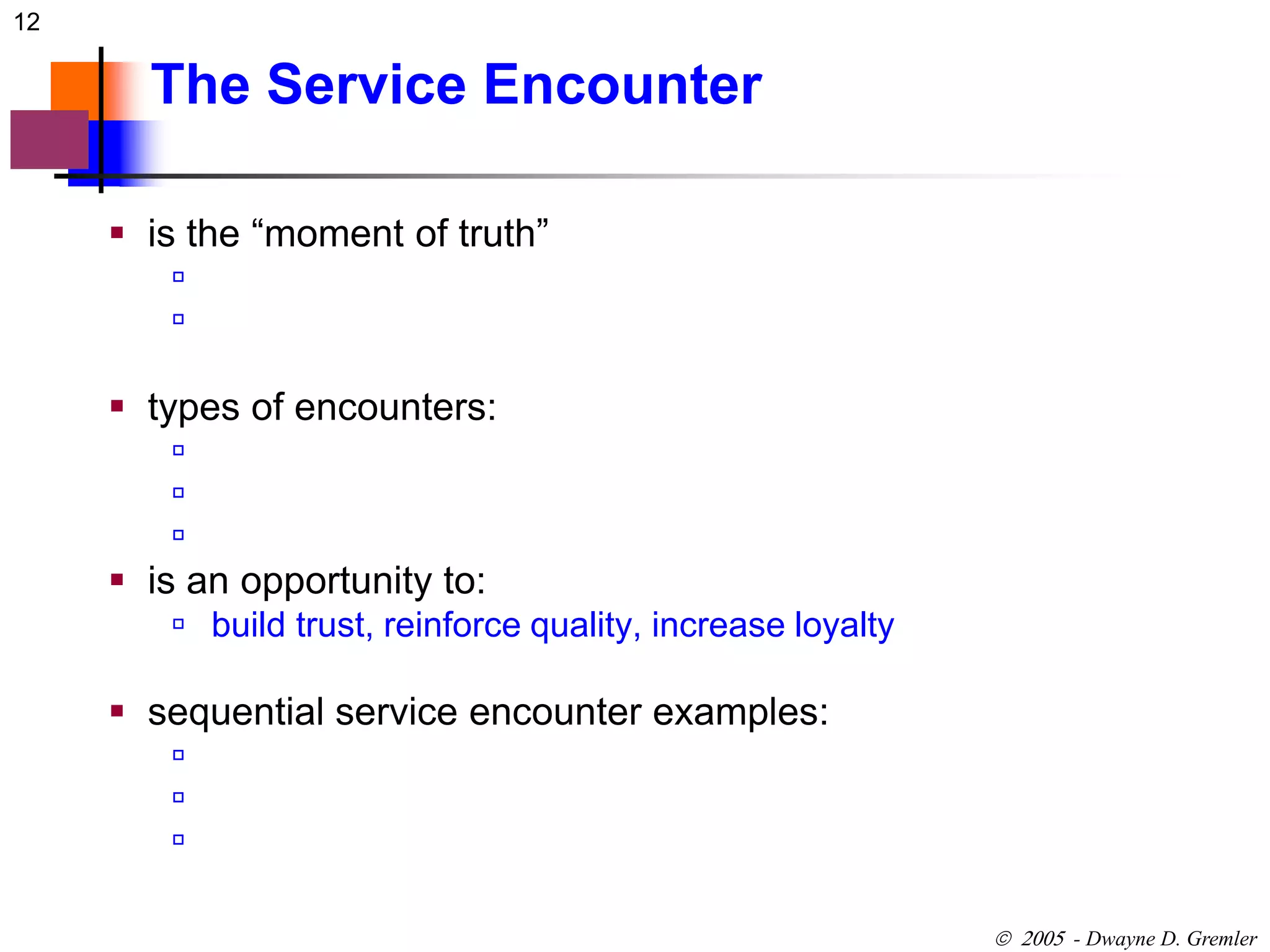 12 
 - Dwayne D. Gremler 
The Service Encounter 
 is the “moment of truth” 
 
 
 types of encounters: 
 
 
 
 is an opportunity to: 
 build trust, reinforce quality, increase loyalty 
 sequential service encounter examples: 
 
 
 
 