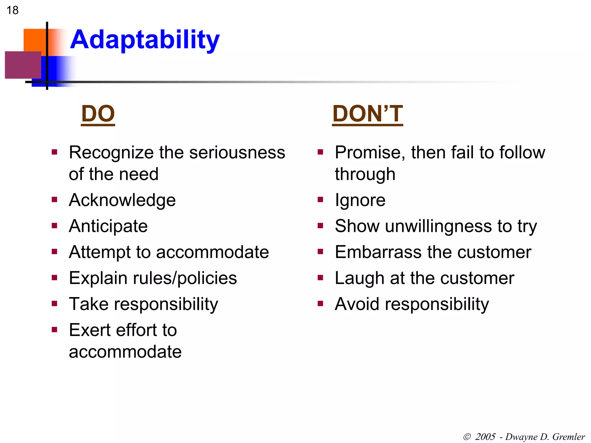 18 
 - Dwayne D. Gremler 
Adaptability 
DO DON’T 
 Recognize the seriousness 
of the need 
 Acknowledge 
 Anticipate 
 Attempt to accommodate 
 Explain rules/policies 
 Take responsibility 
 Exert effort to 
accommodate 
 Promise, then fail to follow 
through 
 Ignore 
 Show unwillingness to try 
 Embarrass the customer 
 Laugh at the customer 
 Avoid responsibility 
 