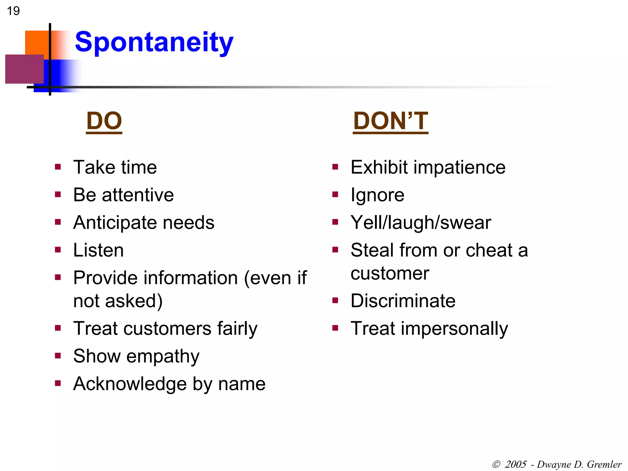 19 
 - Dwayne D. Gremler 
Spontaneity 
DO DON’T 
 Take time 
 Be attentive 
 Anticipate needs 
 Listen 
 Provide information (even if 
not asked) 
 Treat customers fairly 
 Show empathy 
 Acknowledge by name 
 Exhibit impatience 
 Ignore 
 Yell/laugh/swear 
 Steal from or cheat a 
customer 
 Discriminate 
 Treat impersonally 
 