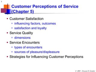 1 
Customer Perceptions of Service 
(Chapter 5) 
 - Dwayne D. Gremler 
 Customer Satisfaction 
 influencing factors, outcomes 
 satisfaction and loyalty 
 Service Quality 
 dimensions 
 Service Encounters 
 types of encounters 
 sources of pleasure/displeasure 
 Strategies for Influencing Customer Perceptions 
 