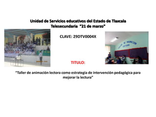 Unidad de Servicios educativos del Estado de Tlaxcala
                   Telesecundaria “21 de marzo”

                          CLAVE: 29DTV0004X




                                 TITULO:

“Taller de animación lectora como estrategia de intervención pedagógica para
                              mejorar la lectura”
 