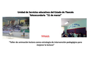 Unidad de Servicios educativos del Estado de Tlaxcala
                   Telesecundaria “21 de marzo”




                                 TITULO:

“Taller de animación lectora como estrategia de intervención pedagógica para
                              mejorar la lectura”
 