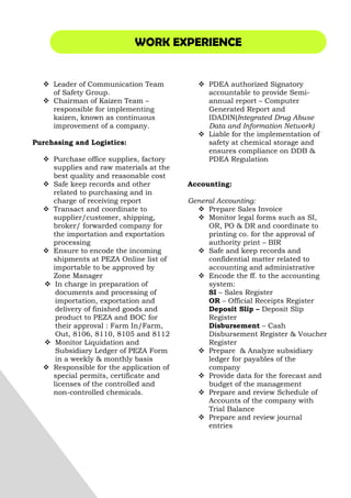 WORK EXPERIENCE
Leader of Communication Team
of Safety Group.
Chairman of Kaizen Team –
responsible for implementing
kaizen, known as continuous
improvement of a company.
Purchasing and Logistics:
Purchase office supplies, factory
supplies and raw materials at the
best quality and reasonable cost
Safe keep records and other
related to purchasing and in
charge of receiving report
Transact and coordinate to
supplier/customer, shipping,
broker/ forwarded company for
the importation and exportation
processing
Ensure to encode the incoming
shipments at PEZA Online list of
importable to be approved by
Zone Manager
In charge in preparation of
documents and processing of
importation, exportation and
delivery of finished goods and
product to PEZA and BOC for
their approval : Farm In/Farm,
Out, 8106, 8110, 8105 and 8112
Monitor Liquidation and
Subsidiary Ledger of PEZA Form
in a weekly & monthly basis
Responsible for the application of
special permits, certificate and
licenses of the controlled and
non-controlled chemicals.
PDEA authorized Signatory
accountable to provide Semi-
annual report – Computer
Generated Report and
IDADIN(Integrated Drug Abuse
Data and Information Network)
Liable for the implementation of
safety at chemical storage and
ensures compliance on DDB &
PDEA Regulation
Accounting:
General Accounting:
Prepare Sales Invoice
Monitor legal forms such as SI,
OR, PO & DR and coordinate to
printing co. for the approval of
authority print – BIR
Safe and keep records and
confidential matter related to
accounting and administrative
Encode the ff. to the accounting
system:
SI – Sales Register
OR – Official Receipts Register
Deposit Slip – Deposit Slip
Register
Disbursement – Cash
Disbursement Register & Voucher
Register
Prepare & Analyze subsidiary
ledger for payables of the
company
Provide data for the forecast and
budget of the management
Prepare and review Schedule of
Accounts of the company with
Trial Balance
Prepare and review journal
entries
 
