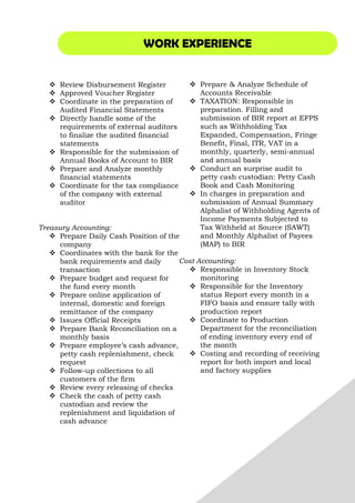 WORK EXPERIENCE
Review Disbursement Register
Approved Voucher Register
Coordinate in the preparation of
Audited Financial Statements
Directly handle some of the
requirements of external auditors
to finalize the audited financial
statements
Responsible for the submission of
Annual Books of Account to BIR
Prepare and Analyze monthly
financial statements
Coordinate for the tax compliance
of the company with external
auditor
Treasury Accounting:
Prepare Daily Cash Position of the
company
Coordinates with the bank for the
bank requirements and daily
transaction
Prepare budget and request for
the fund every month
Prepare online application of
internal, domestic and foreign
remittance of the company
Issues Official Receipts
Prepare Bank Reconciliation on a
monthly basis
Prepare employee’s cash advance,
petty cash replenishment, check
request
Follow-up collections to all
customers of the firm
Review every releasing of checks
Check the cash of petty cash
custodian and review the
replenishment and liquidation of
cash advance
Prepare & Analyze Schedule of
Accounts Receivable
TAXATION: Responsible in
preparation. Filling and
submission of BIR report at EFPS
such as Withholding Tax
Expanded, Compensation, Fringe
Benefit, Final, ITR, VAT in a
monthly, quarterly, semi-annual
and annual basis
Conduct an surprise audit to
petty cash custodian: Petty Cash
Book and Cash Monitoring
In charges in preparation and
submission of Annual Summary
Alphalist of Withholding Agents of
Income Payments Subjected to
Tax Withheld at Source (SAWT)
and Monthly Alphalist of Payees
(MAP) to BIR
Cost Accounting:
Responsible in Inventory Stock
monitoring
Responsible for the Inventory
status Report every month in a
FIFO basis and ensure tally with
production report
Coordinate to Production
Department for the reconciliation
of ending inventory every end of
the month
Costing and recording of receiving
report for both import and local
and factory supplies
 