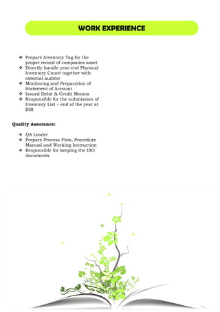 Prepare Inventory Tag for the
proper record of companies asset
Directly handle year-end Physical
Inventory Count together with
external auditor
Monitoring and Preparation of
Statement of Account
Issued Debit & Credit Memos
Responsible for the submission of
Inventory List – end of the year at
BIR
Quality Assurance:
QA Leader
Prepare Process Flow, Procedure
Manual and Working Instruction
Responsible for keeping the ISO
documents
WORK EXPERIENCE
Prepare Inventory Tag for the
proper record of companies asset
end Physical
Inventory Count together with
Preparation of
Issued Debit & Credit Memos
Responsible for the submission of
end of the year at
Prepare Process Flow, Procedure
Manual and Working Instruction
the ISO
WORK EXPERIENCE
 