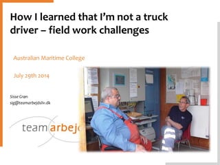 How I learned that I’m not a truck
driver – field work challenges
Sisse Grøn
sig@teamarbejdsliv.dk
Australian Maritime College
July 29th 2014
 