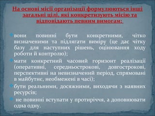 На основі місії організації формулюються інші
загальні цілі, які конкретизують місію та
відповідають певним вимогам:
вони повинні бути конкретними, чітко
визначеними та підлягати виміру (це дає чітку
базу для наступних рішень, оцінювання ходу
роботи й контролю);
мати конкретний часовий горизонт реалізації
(оперативні, середньострокові, довгострокові,
перспективні на невизначений період, спрямовані
в майбутнє, необмежені в часі);
бути реальними, досяжними, виходячи з наявних
ресурсів;
 не повинні вступати у протиріччя, а доповнювати
одна одну.
 
