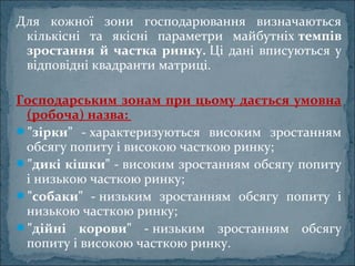 Для кожної зони господарювання визначаються
кількісні та якісні параметри майбутніх темпів
зростання й частка ринку. Ці дані вписуються у
відповідні квадранти матриці.
Господарським зонам при цьому дається умовна
(робоча) назва:
"зірки" - характеризуються високим зростанням
обсягу попиту і високою часткою ринку;
"дикі кішки" - високим зростанням обсягу попиту
і низькою часткою ринку;
"собаки" - низьким зростанням обсягу попиту і
низькою часткою ринку;
"дійні корови" - низьким зростанням обсягу
попиту і високою часткою ринку.
 