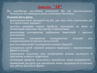 Аналіз   "АР“
Він передбачає послідовне виконання дій та пристосування
діяльності до найвищого рівня можливих досягнень.
Основні його риси: 
 формування мети діяльності на рік, два, три, п'ять (тактичних дій
та стратегічних завдань);
 прогноз динаміки норми прибутку відповідно до мети та
визначення відхилень між метою й прогнозами;
 визначення альтернатив здійснення інвестицій і прогноз
результатів;
 визначення альтернатив конкурентних позицій для
підприємництва й прогноз результатів;
 розгляд інвестицій і альтернатив ділової стратегії;
 узгодження цілей стратегії кожного підрозділу з перспективами
фірми в цілому;
 визначення відхилень між попередніми цілями діяльності й
прогнозом кожного підрозділу;
 уточнення профілю можливого придбання нових підприємств;
 визначення ресурсів для придбання нових підприємств та впливу
цих дій на діяльність фірми.
 