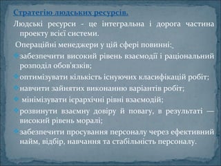 Стратегію людських ресурсів.
Людські  ресурси  -  це  інтегральна  і  дорога  частина 
проекту всієї системи.
 Операційні менеджери у цій сфері повинні:
забезпечити високий рівень взаємодії і раціональний 
розподіл обов'язків; 
оптимізувати кількість існуючих класифікацій робіт; 
навчити зайнятих виконанню варіантів робіт;
 мінімізувати ієрархічні рівні взаємодій; 
розвинути  взаємну  довіру  й  повагу,  в  результаті  — 
високий рівень моралі; 
забезпечити просування персоналу через ефективний 
найм, відбір, навчання та стабільність персоналу.
 