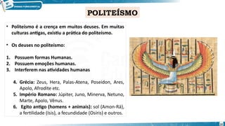 POLITEÍSMO
• Politeísmo é a crença em muitos deuses. Em muitas
culturas antigas, existiu a prática do politeísmo.
• Os deuses no politeísmo:
1. Possuem formas Humanas.
2. Possuem emoções humanas.
3. Interferem nas atividades humanas
4. Grécia: Zeus, Hera, Palas-Atena, Poseidon, Ares,
Apolo, Afrodite etc.
5. Império Romano: Júpiter, Juno, Minerva, Netuno,
Marte, Apolo, Vênus.
6. Egito antigo (homens + animais): sol (Amon-Rá),
a fertilidade (Isis), a fecundidade (Osíris) e outros.
10
 