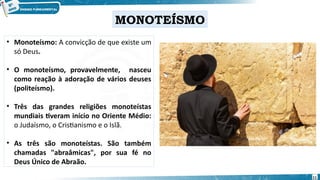 • Monoteísmo: A convicção de que existe um
só Deus.
• O monoteísmo, provavelmente, nasceu
como reação à adoração de vários deuses
(politeísmo).
• Três das grandes religiões monoteístas
mundiais tiveram início no Oriente Médio:
o Judaísmo, o Cristianismo e o Islã.
• As três são monoteístas. São também
chamadas "abraâmicas", por sua fé no
Deus Único de Abraão.
MONOTEÍSMO
11
 