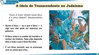 "Ouve, ó Israel: Iahweh nosso Deus
é o único Iahweh!" (Deuteronômio
6,4).
• Quem é Deus — ou o que é Deus — é
algo que não pode ser expresso em
palavras.
• O Deus único é o criador do mundo e o
senhor da história. Toda vida depende
dele e tudo o que é bom flui dele.
• É um Deus pessoal, que se preocupa
com as coisas que criou.
A Ideia de Transcendente no Judaísmo
12
 