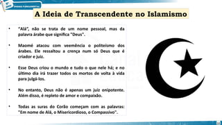 • “Alá”, não se trata de um nome pessoal, mas da
palavra árabe que significa "Deus".
• Maomé atacou com veemência o politeísmo dos
árabes. Ele ressaltou a crença num só Deus que é
criador e juiz.
• Esse Deus criou o mundo e tudo o que nele há; e no
último dia irá trazer todos os mortos de volta à vida
para julgá-los.
• No entanto, Deus não é apenas um juiz onipotente.
Além disso, é repleto de amor e compaixão.
• Todas as suras do Corão começam com as palavras:
"Em nome de Alá, o Misericordioso, o Compassivo".
A Ideia de Transcendente no Islamismo
13
 