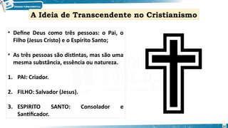 • Define Deus como três pessoas: o Pai, o
Filho (Jesus Cristo) e o Espírito Santo;
• As três pessoas são distintas, mas são uma
mesma substância, essência ou natureza.
1. PAI: Criador.
2. FILHO: Salvador (Jesus).
3. ESPIRITO SANTO: Consolador e
Santificador.
A Ideia de Transcendente no Cristianismo
14
 