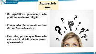 Agnosticis
mo.
• Os agnósticos geralmente não
praticam nenhuma religião.
• Porém, não têm absoluta certeza
de que Deus não existe.
• Para eles, provar que Deus não
existe é tão difícil quanto provar
que ele existe.
17
 