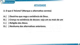 ATIVIDADE
2. O que é Teísmo? (Marque a alternativa correta)
A.( ) Doutrina que nega a existência de Deus.
B.( ) Crença na existência de deuses: seja um ou mais de um
C. ( ) Religião dos Ateus.
D.( ) Nenhuma das alternativas anteriores.
:
20
 