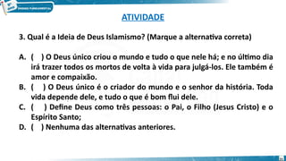ATIVIDADE
3. Qual é a Ideia de Deus Islamismo? (Marque a alternativa correta)
A. ( ) O Deus único criou o mundo e tudo o que nele há; e no último dia
irá trazer todos os mortos de volta à vida para julgá-los. Ele também é
amor e compaixão.
B. ( ) O Deus único é o criador do mundo e o senhor da história. Toda
vida depende dele, e tudo o que é bom flui dele.
C. ( ) Define Deus como três pessoas: o Pai, o Filho (Jesus Cristo) e o
Espírito Santo;
D. ( ) Nenhuma das alternativas anteriores.
:
21
 