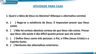 ATIVIDADE PARA CASA
22
1. Qual é a Ideia de Deus no Ateísmo? (Marque a alternativa correta)
A. ( ) Nega-se a existência de Deus. É impossível provar que Deus
existe.
B. ( ) Não há certeza absoluta certeza de que Deus não exista. Provar
que Deus não existe é tão difícil quanto provar que ele existe
C. ( ) Define Deus como três pessoas: o Pai, o Filho (Jesus Cristo) e o
Espírito Santo.
D. ( ) Nenhuma das alternativas anteriores.
 