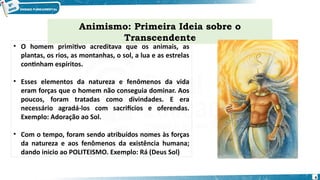 • O homem primitivo acreditava que os animais, as
plantas, os rios, as montanhas, o sol, a lua e as estrelas
continham espíritos.
• Esses elementos da natureza e fenômenos da vida
eram forças que o homem não conseguia dominar. Aos
poucos, foram tratadas como divindades. E era
necessário agradá-los com sacrifícios e oferendas.
Exemplo: Adoração ao Sol.
• Com o tempo, foram sendo atribuídos nomes às forças
da natureza e aos fenômenos da existência humana;
dando inicio ao POLITEISMO. Exemplo: Rá (Deus Sol)
Animismo: Primeira Ideia sobre o
Transcendente
4
 