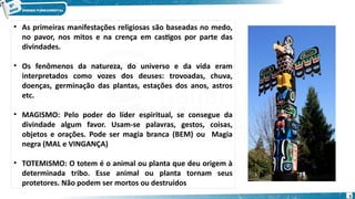 • As primeiras manifestações religiosas são baseadas no medo,
no pavor, nos mitos e na crença em castigos por parte das
divindades.
• Os fenômenos da natureza, do universo e da vida eram
interpretados como vozes dos deuses: trovoadas, chuva,
doenças, germinação das plantas, estações dos anos, astros
etc.
• MAGISMO: Pelo poder do líder espiritual, se consegue da
divindade algum favor. Usam-se palavras, gestos, coisas,
objetos e orações. Pode ser magia branca (BEM) ou Magia
negra (MAL e VINGANÇA)
• TOTEMISMO: O totem é o animal ou planta que deu origem à
determinada tribo. Esse animal ou planta tornam seus
protetores. Não podem ser mortos ou destruídos
5
 