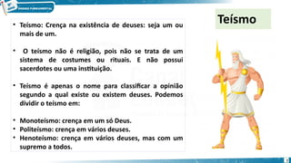 Teísmo
• Teísmo: Crença na existência de deuses: seja um ou
mais de um.
• O teísmo não é religião, pois não se trata de um
sistema de costumes ou rituais. E não possui
sacerdotes ou uma instituição.
• Teísmo é apenas o nome para classificar a opinião
segundo a qual existe ou existem deuses. Podemos
dividir o teísmo em:
• Monoteísmo: crença em um só Deus.
• Politeísmo: crença em vários deuses.
• Henoteísmo: crença em vários deuses, mas com um
supremo a todos.
7
 