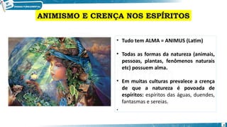 • Tudo tem ALMA = ANIMUS (Latim)
• Todas as formas da natureza (animais,
pessoas, plantas, fenômenos naturais
etc) possuem alma.
• Em muitas culturas prevalece a crença
de que a natureza é povoada de
espíritos: espíritos das águas, duendes,
fantasmas e sereias.
.
ANIMISMO E CRENÇA NOS ESPÍRITOS
9
 