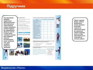 Видавництво «Ранок»
Парна і групова
форма роботи
дозволяють
учням проявити
ініціативу,
творчий та
критичний підхід
до вирішення
певних проблем,
взяти на себе
відповідальність
за результат
спільної роботи
Ілюстративний
матеріал
підручника є
функціональним ,
несе навчальне
навантаження,
сприяє розумінню
учнями поданих
до опрацювання
діалогів, текстів ,
а також може
слугувати опорою
для побудови
власних
висловлювань
учнів, особливо
тим, кому
потрібна
візуальна
підтримка
Підручник
 