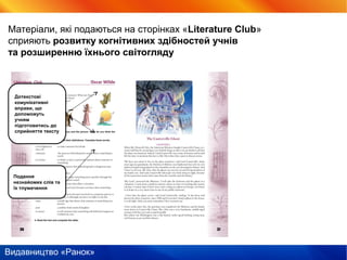 Видавництво «Ранок»
Матеріали, які подаються на сторінках «Literature Club»
сприяють розвитку когнітивних здібностей учнів
та розширенню їхнього світогляду
Подання
незнайомих слів та
їх тлумачення
Дотекстові
комунікативні
вправи, що
допоможуть
учням
підготовитись до
сприйняття тексту
 