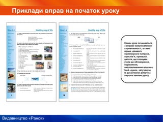 Видавництво «Ранок»
Кожен урок починається
з вправи комунікативної
спрямованості, а саме:
вірша, цікавого
проблемного питання,
прислів’я, приказки,
цитати, що спонукає
учнів до обговорення,
порівняння,
висловлювання власних
ідей, думок, залучаючи
іх до активної роботи з
перших хвилин уроку
Приклади вправ на початок уроку
 