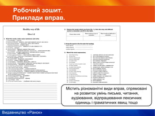 Видавництво «Ранок»
Містить різноманітні види вправ, спрямовані
на розвиток умінь письма, читання,
аудіювання, відпрацювання лексичних
одиниць і граматичних явищ тощо
Робочий зошит.
Приклади вправ.
 