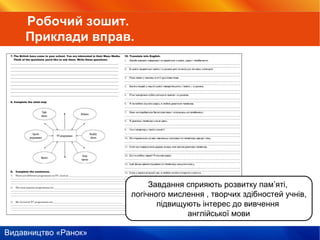 Видавництво «Ранок»
Завдання сприяють розвитку пам’яті,
логічного мислення , творчих здібностей учнів,
підвищують інтерес до вивчення
англійської мови
Робочий зошит.
Приклади вправ.
 